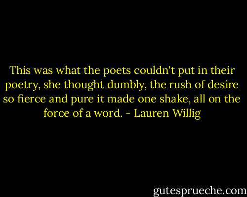 This was what the poets couldn't put in their poetry, she thought dumbly, the rush of desire so fierce and pure it made one shake, all on the force of a word. - Lauren Willig