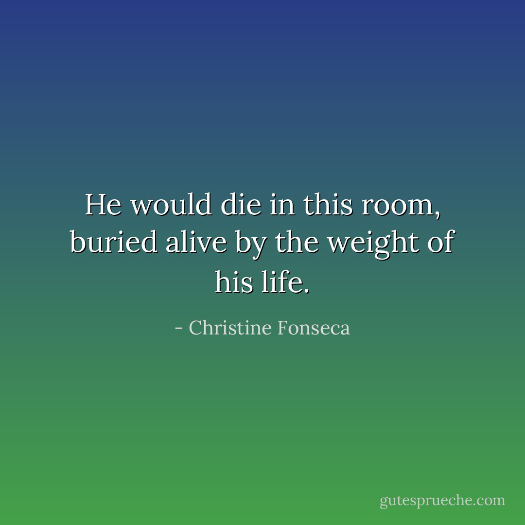 He would die in this room, buried alive by the weight of his life. - Christine Fonseca