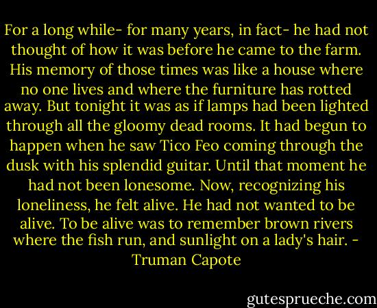 For a long while- for many years, in fact- he had not thought of how it was before he came to the farm. His memory of those times was like a house where no one lives and where the furniture has rotted away. But tonight it was as if lamps had been lighted through all the gloomy dead rooms. It had begun to happen when he saw Tico Feo coming through the dusk with his splendid guitar. Until that moment he had not been lonesome. Now, recognizing his loneliness, he felt alive. He had not wanted to be alive. To be alive was to remember brown rivers where the fish run, and sunlight on a lady's hair. - Truman Capote
