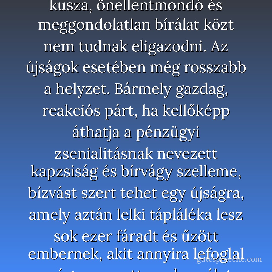 Az a helyzet, hogy hinni akarunk. A diákok a klasszikusokban, a választópolgárok a képviselőikben, az országok az államférfiakban, ámde nem tudnak hinni bennük. Mert nagy a hangzavar, és a sok kusza, önellentmondó és meggondolatlan bírálat közt nem tudnak eligazodni. Az újságok esetében még rosszabb a helyzet. Bármely gazdag, reakciós párt, ha kellőképp áthatja a pénzügyi zsenialitásnak nevezett kapzsiság és bírvágy szelleme, bízvást szert tehet egy újságra, amely aztán lelki tápláléka lesz sok ezer fáradt és űzött embernek, akit annyira lefoglal az úgynevezett modern élet, hogy már csak előemésztett eledel fogyasztására képes. A választó két rongyos centért politikai meggyőződést, előítéletet és filozófiát vásárolhat magának. - F. Scott Fitzgerald