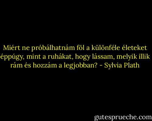 Miért ne próbálhatnám föl a különféle életeket éppúgy, mint a ruhákat, hogy lássam, melyik illik rám és hozzám a legjobban? - Sylvia Plath