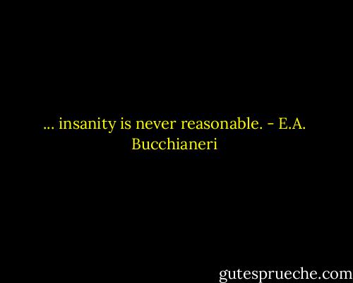 ... insanity is never reasonable. - E.A. Bucchianeri