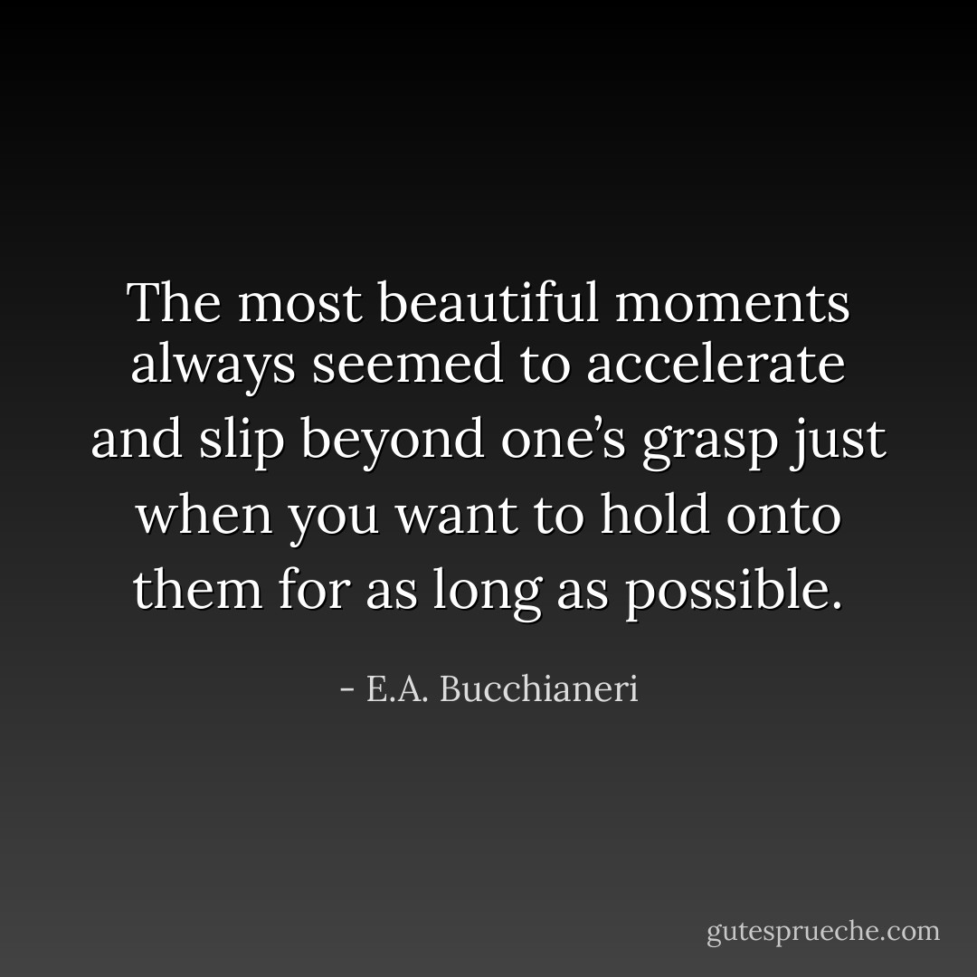 The most beautiful moments always seemed to accelerate and slip beyond one’s grasp just when you want to hold onto them for as long as possible. - E.A. Bucchianeri