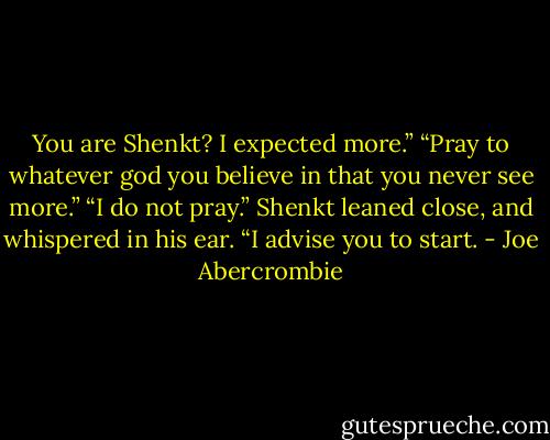 You are Shenkt? I expected more.”<br />“Pray to whatever god you believe in that you never see more.”<br />“I do not pray.”<br />Shenkt leaned close, and whispered in his ear. “I advise you to start. - Joe Abercrombie