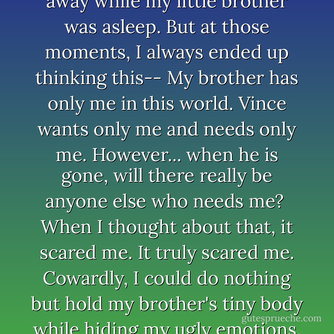 I tried many, many times to run away while my little brother was asleep. But at those moments, I always ended up thinking this--<br />My brother has only me in this world. Vince wants only me and needs only me. However... when he is gone, will there really be anyone else who needs me?<br /><br />When I thought about that, it scared me. It truly scared me. Cowardly, I could do nothing but hold my brother's tiny body while hiding my ugly emotions. - Jun Mochizuki