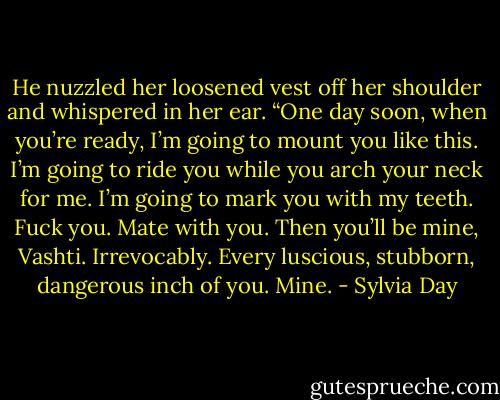 He nuzzled her loosened vest off her shoulder and whispered in her ear. “One day soon, when you’re ready, I’m going to mount you like this. I’m going to ride you while you arch your neck for me. I’m going to mark you with my teeth. Fuck you. Mate with you. Then you’ll be mine, Vashti. Irrevocably. Every luscious, stubborn, dangerous inch of you. Mine. - Sylvia Day