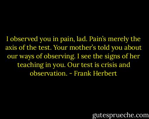 I observed you in pain, lad. Pain’s merely the axis of the test. Your mother’s told you about our ways of observing. I see the signs of her teaching in you. Our test is crisis and observation. - Frank Herbert