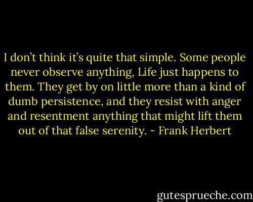 I don’t think it’s quite that simple. Some people never observe anything, Life just happens to them. They get by on little more than a kind of dumb persistence, and they resist with anger and resentment anything that might lift them out of that false serenity. - Frank Herbert