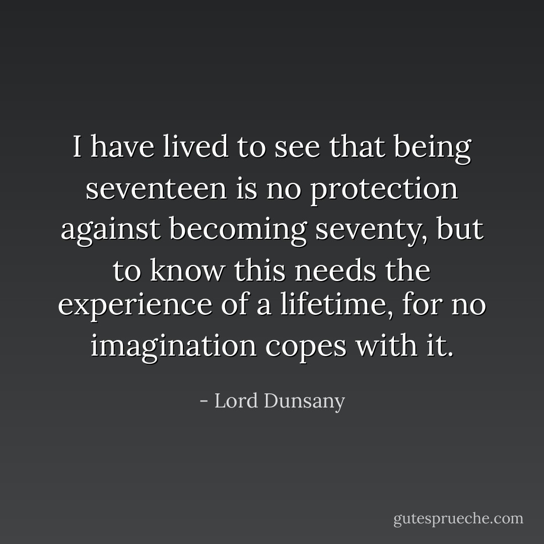 I have lived to see that being seventeen is no protection against becoming seventy, but to know this needs the experience of a lifetime, for no imagination copes with it. - Lord Dunsany