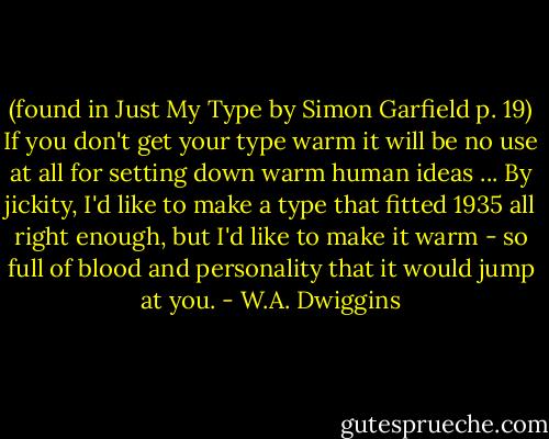 (found in Just My Type by Simon Garfield p. 19)<br />If you don't get your type warm it will be no use at all for setting down warm human ideas ... By jickity, I'd like to make a type that fitted 1935 all right enough, but I'd like to make it warm - so full of blood and personality that it would jump at you. - W.A. Dwiggins