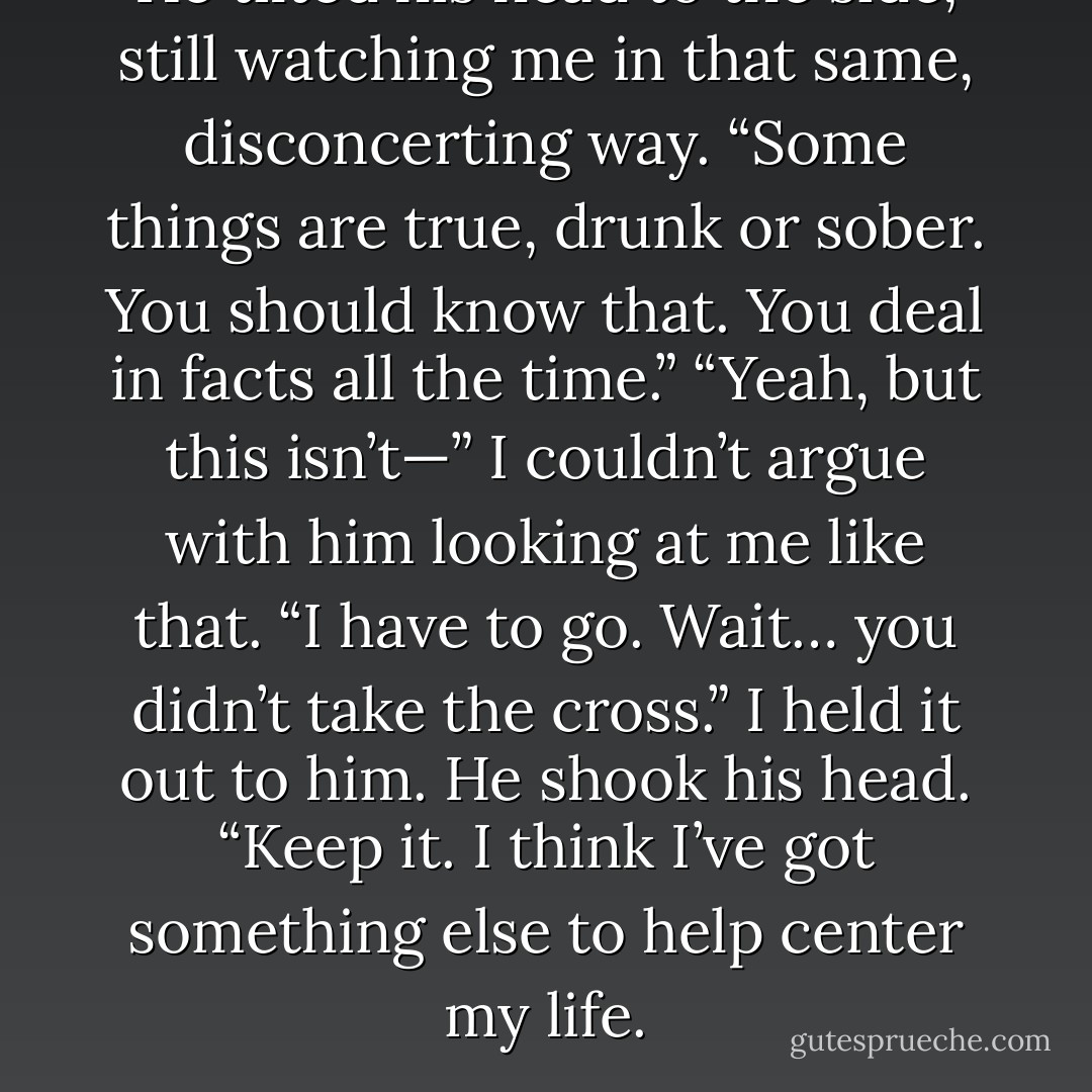 He tilted his head to the side, still watching me in that same, disconcerting way. “Some things are true, drunk or sober. You should know that. You deal in facts all the time.”<br />“Yeah, but this isn’t—” I couldn’t argue with him looking at me like that. “I have to go. Wait… you didn’t take the cross.” I held it out to him. He shook his head. “Keep it. I think I’ve got something else to help center my life. - Richelle Mead