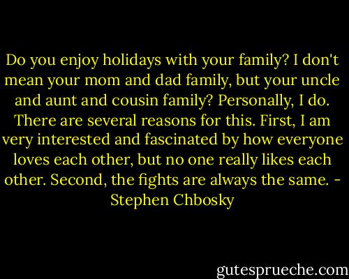 Do you enjoy holidays with your family? I don't mean your mom and dad family, but your uncle and aunt and cousin family? Personally, I do. There are several reasons for this. First, I am very interested and fascinated by how everyone loves each other, but no one really likes each other. Second, the fights are always the same. - Stephen Chbosky