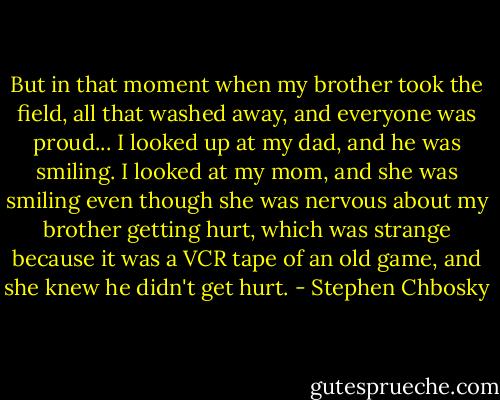 But in that moment when my brother took the field, all that washed away, and everyone was proud... I looked up at my dad, and he was smiling. I looked at my mom, and she was smiling even though she was nervous about my brother getting hurt, which was strange because it was a VCR tape of an old game, and she knew he didn't get hurt. - Stephen Chbosky