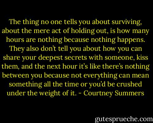 The thing no one tells you about surviving, about the mere act of holding out, is how many hours are nothing because nothing happens. They also don’t tell you about how you can share your deepest secrets with someone, kiss them, and the next hour it’s like there’s nothing between you because not everything can mean something all the time or you’d be crushed under the weight of it. - Courtney Summers