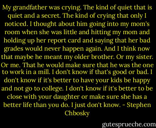 My grandfather was crying. The kind of quiet that is quiet and a secret. The kind of crying that only I noticed. I thought about him going into my mom's room when she was little and hitting my mom and holding up her report card and saying that her bad grades would never happen again. And I think now that maybe he meant my older brother. Or my sister. Or me. That he would make sure that he was the one to work in a mill. I don't know if that's good or bad. I don't know if it's better to have your kids be happy and not go to college. I don't know if it's better to be close with your daughter or make sure she has a better life than you do. I just don't know. - Stephen Chbosky