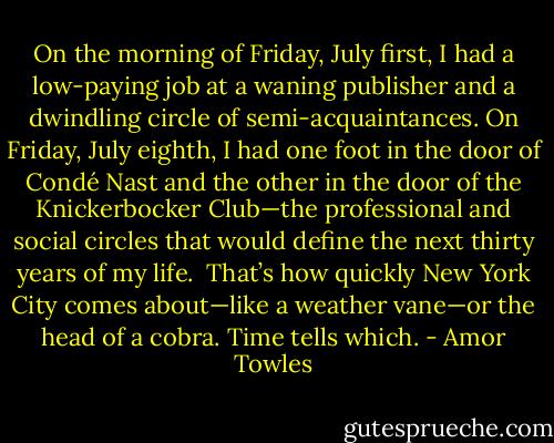On the morning of Friday, July first, I had a low-paying job at a waning publisher and a dwindling circle of semi-acquaintances. On Friday, July eighth, I had one foot in the door of Condé Nast and the other in the door of the Knickerbocker Club—the professional and social circles that would define the next thirty years of my life.<br /><br />That’s how quickly New York City comes about—like a weather vane—or the head of a cobra. Time tells which. - Amor Towles