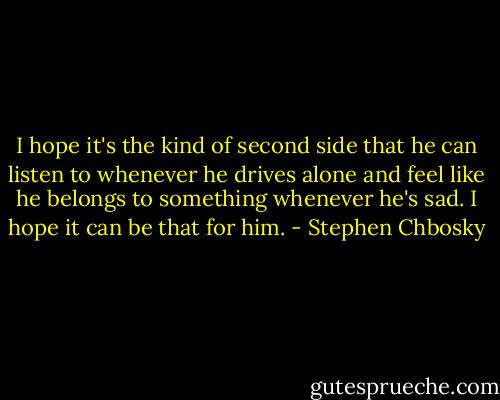 I hope it's the kind of second side that he can listen to whenever he drives alone and feel like he belongs to something whenever he's sad. I hope it can be that for him. - Stephen Chbosky