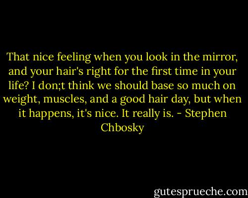 That nice feeling when you look in the mirror, and your hair's right for the first time in your life? I don;t think we should base so much on weight, muscles, and a good hair day, but when it happens, it's nice. It really is. - Stephen Chbosky