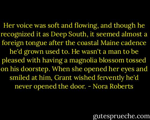 Her voice was soft and flowing, and though he recognized it as Deep South, it seemed almost a foreign tongue after the coastal Maine cadence he'd grown used to. He wasn't a man to be pleased with having a magnolia blossom tossed on his doorstep. When she opened her eyes and smiled at him, Grant wished fervently he'd never opened the door. - Nora Roberts