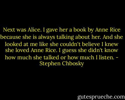 Next was Alice. I gave her a book by Anne Rice because she is always talking about her. And she looked at me like she couldn't believe I knew she loved Anne Rice. I guess she didn't know how much she talked or how much I listen. - Stephen Chbosky