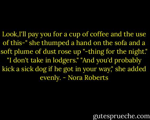 Look,I'll pay you for a cup of coffee and the use of this-" she thumped a hand on the sofa and a soft plume of dust rose up "-thing for the night."<br />"I don't take in lodgers."<br />"And you'd probably kick a sick dog if he got in your way," she added evenly. - Nora Roberts