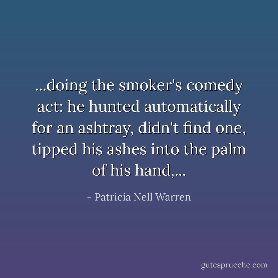 ...doing the smoker's comedy act: he hunted automatically for an ashtray, didn't find one, tipped his ashes into the palm of his hand,... - Patricia Nell Warren