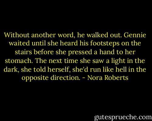 Without another word, he walked out. Gennie waited until she heard his footsteps on the stairs before she pressed a hand to her stomach. The next time she saw a light in the dark, she told herself, she'd run like hell in the opposite direction. - Nora Roberts