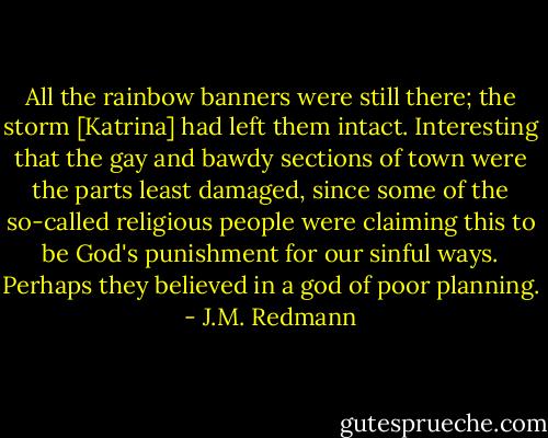 All the rainbow banners were still there; the storm [Katrina] had left them intact. Interesting that the gay and bawdy sections of town were the parts least damaged, since some of the so-called religious people were claiming this to be God's punishment for our sinful ways. Perhaps they believed in a god of poor planning. - J.M. Redmann