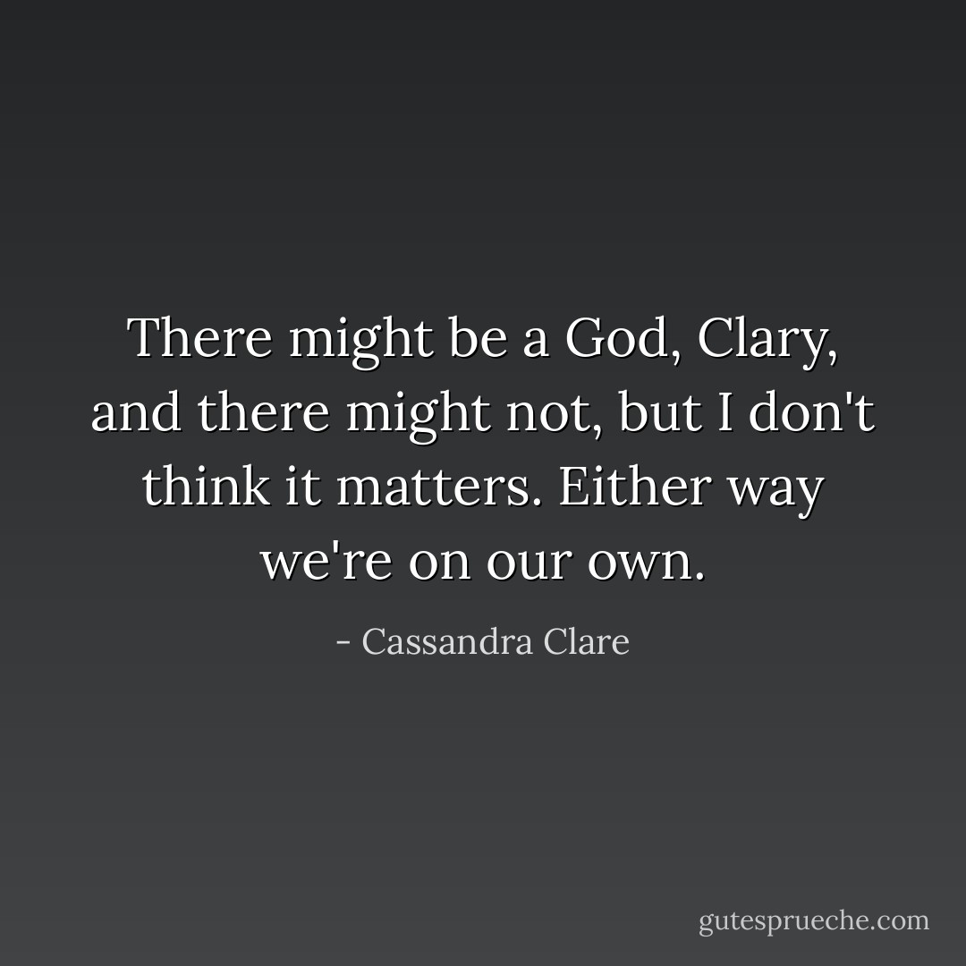 There might be a God, Clary, and there might not, but I don't think it matters. Either way we're on our own. - Cassandra Clare