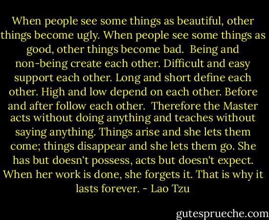 When people see some things as beautiful,<br />other things become ugly.<br />When people see some things as good,<br />other things become bad.<br /><br />Being and non-being create each other.<br />Difficult and easy support each other.<br />Long and short define each other.<br />High and low depend on each other.<br />Before and after follow each other.<br /><br />Therefore the Master<br />acts without doing anything<br />and teaches without saying anything.<br />Things arise and she lets them come;<br />things disappear and she lets them go.<br />She has but doesn't possess,<br />acts but doesn't expect.<br />When her work is done, she forgets it.<br />That is why it lasts forever. - Lao Tzu