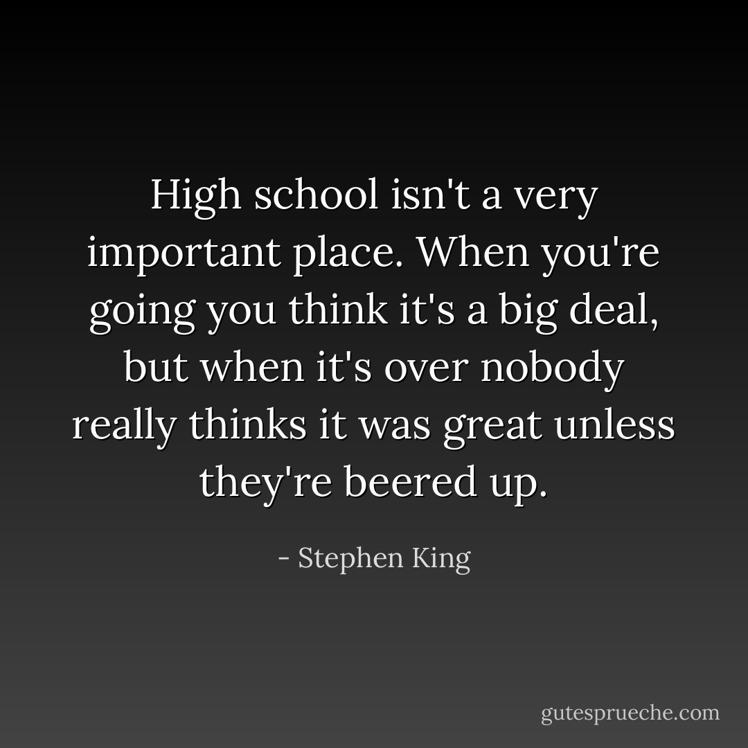 High school isn't a very important place. When you're going you think it's a big deal, but when it's over nobody really thinks it was great unless they're beered up. - Stephen King