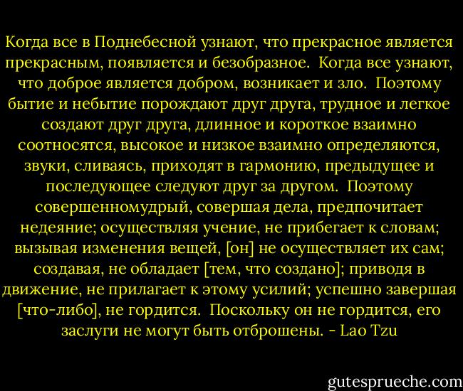 Когда все в Поднебесной узнают, что прекрасное является прекрасным,<br />появляется и безобразное. <br />Когда все узнают, что доброе является добром, возникает и зло. <br />Поэтому бытие и небытие порождают друг друга, трудное и легкое создают друг друга, длинное и короткое взаимно соотносятся, высокое и низкое взаимно определяются, звуки, сливаясь, приходят в гармонию,<br />предыдущее и последующее следуют друг за другом. <br />Поэтому совершенномудрый, совершая дела, предпочитает недеяние; осуществляя<br />учение, не прибегает к словам; вызывая изменения вещей, [он] не осуществляет их сам; создавая, не обладает [тем, что создано]; приводя в движение, не прилагает к этому усилий; успешно завершая [что-либо], не<br />гордится. <br />Поскольку он не гордится, его заслуги не могут быть отброшены. - Lao Tzu