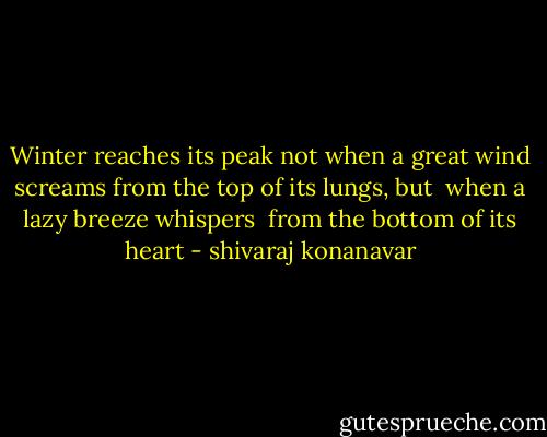 Winter reaches its peak<br />not when a great wind screams<br />from the top of its lungs, but <br />when a lazy breeze whispers <br />from the bottom of its heart - shivaraj konanavar