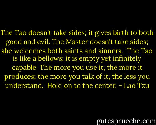 The Tao doesn't take sides;<br />it gives birth to both good and evil.<br />The Master doesn't take sides;<br />she welcomes both saints and sinners.<br /><br />The Tao is like a bellows:<br />it is empty yet infinitely capable.<br />The more you use it, the more it produces;<br />the more you talk of it, the less you understand.<br /><br />Hold on to the center. - Lao Tzu