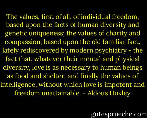 The values, first of all, of individual freedom, based upon the facts of human diversity and genetic uniqueness; the values of charity and compassion, based upon the old familiar fact, lately rediscovered by modern psychiatry - the fact that, whatever their mental and physical diversity, love is as necessary to human beings as food and shelter; and finally the values of intelligence, without which love is impotent and freedom unattainable. - Aldous Huxley