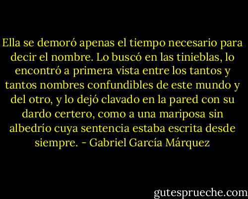 Ella se demoró apenas el tiempo necesario para decir el nombre. Lo buscó en las tinieblas, lo encontró a primera vista entre los tantos y tantos nombres confundibles de este mundo y del otro, y lo dejó clavado en la pared con su dardo certero, como a una mariposa sin albedrío cuya sentencia estaba escrita desde siempre. - Gabriel García Márquez