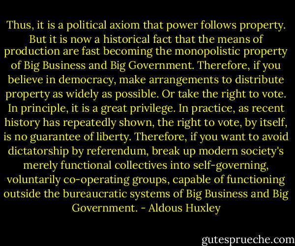 Thus, it is a political axiom that power follows property. But it is now a historical fact that the means of production are fast becoming the monopolistic property of Big Business and Big Government. Therefore, if you believe in democracy, make arrangements to distribute property as widely as possible. Or take the right to vote. In principle, it is a great privilege. In practice, as recent history has repeatedly shown, the right to vote, by itself, is no guarantee of liberty. Therefore, if you want to avoid dictatorship by referendum, break up modern society's merely functional collectives into self-governing, voluntarily co-operating groups, capable of functioning outside the bureaucratic systems of Big Business and Big Government. - Aldous Huxley