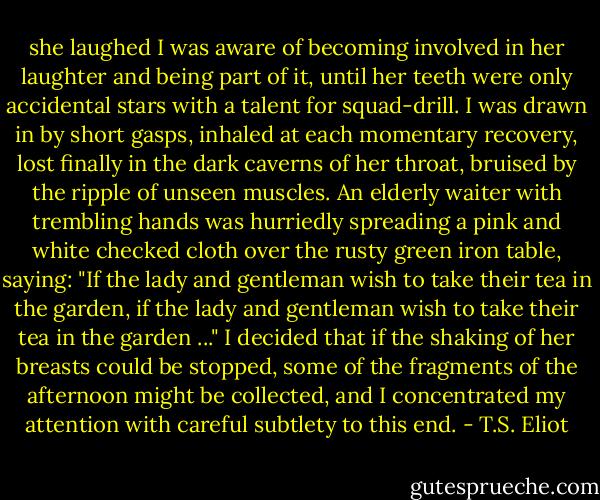 she laughed I was aware of becoming involved<br />in her laughter and being part of it, until her<br />teeth were only accidental stars with a talent<br />for squad-drill. I was drawn in by short gasps,<br />inhaled at each momentary recovery, lost finally<br />in the dark caverns of her throat, bruised by<br />the ripple of unseen muscles. An elderly waiter<br />with trembling hands was hurriedly spreading<br />a pink and white checked cloth over the rusty<br />green iron table, saying: "If the lady and<br />gentleman wish to take their tea in the garden,<br />if the lady and gentleman wish to take their<br />tea in the garden ..." I decided that if the<br />shaking of her breasts could be stopped, some of<br />the fragments of the afternoon might be collected,<br />and I concentrated my attention with careful<br />subtlety to this end. - T.S. Eliot