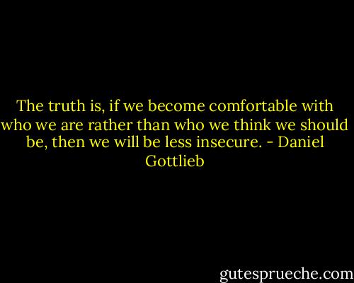 The truth is, if we become comfortable with who we are rather than who we think we should be, then we will be less insecure. - Daniel Gottlieb