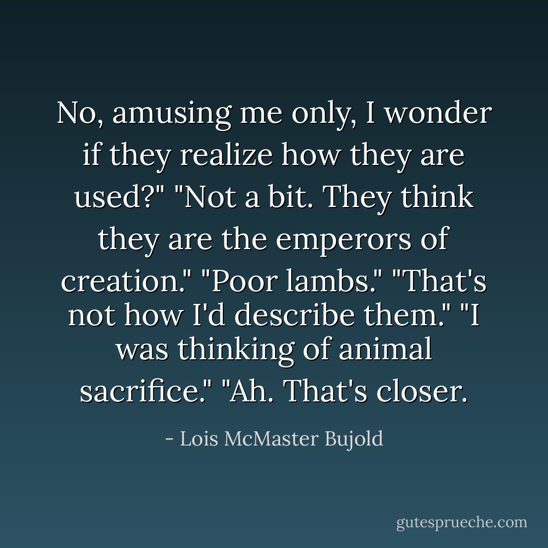 No, amusing me only, I wonder if they realize how they are used?"<br />"Not a bit. They think they are the emperors of creation."<br />"Poor lambs."<br />"That's not how I'd describe them."<br />"I was thinking of animal sacrifice."<br />"Ah. That's closer. - Lois McMaster Bujold