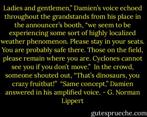 Ladies and gentlemen,” Damien’s voice echoed throughout the grandstands from his place in the announcer’s booth, “we seem to be experiencing some sort of highly localized weather phenomenon. Please stay in your seats. You are probably safe there. Those on the field, please remain where you are. Cyclones cannot see you if you don’t move.”<br /><br />In the crowd, someone shouted out, “That’s dinosaurs, you crazy fruitbat!”<br /><br />“Same concept,” Damien answered in his amplified voice. - G. Norman Lippert