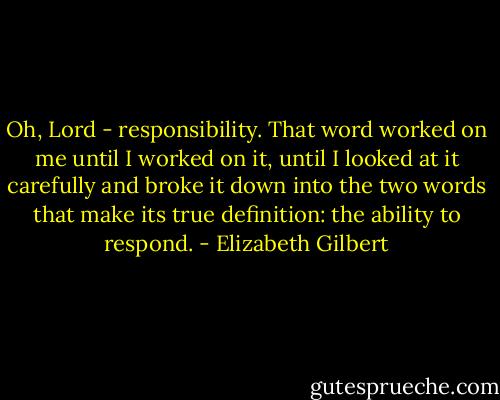 Oh, Lord - responsibility. That word worked on me until I worked on it, until I looked at it carefully and broke it down into the two words that make its true definition: the ability to respond. - Elizabeth Gilbert