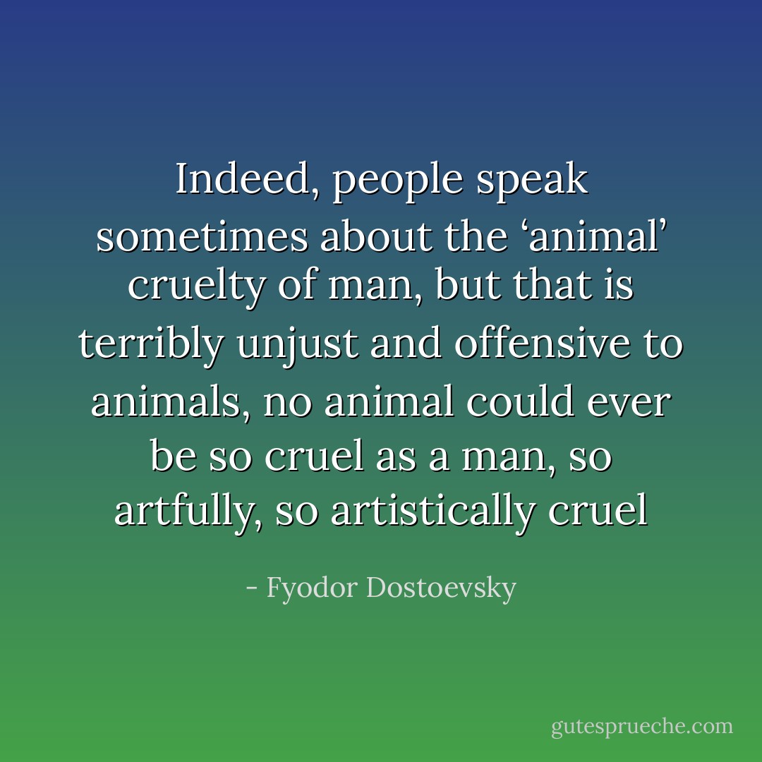 Indeed, people speak sometimes about the ‘animal’ cruelty of man, but that is terribly unjust and offensive to animals, no animal could ever be so cruel as a man, so artfully, so artistically cruel - Fyodor Dostoevsky