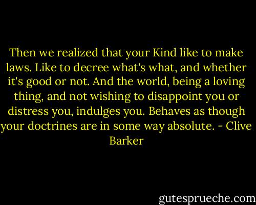 Then we realized that your Kind like to make laws. Like to decree what's what, and whether it's good or not. And the world, being a loving thing, and not wishing to disappoint you or distress you, indulges you. Behaves as though your doctrines are in some way absolute. - Clive Barker