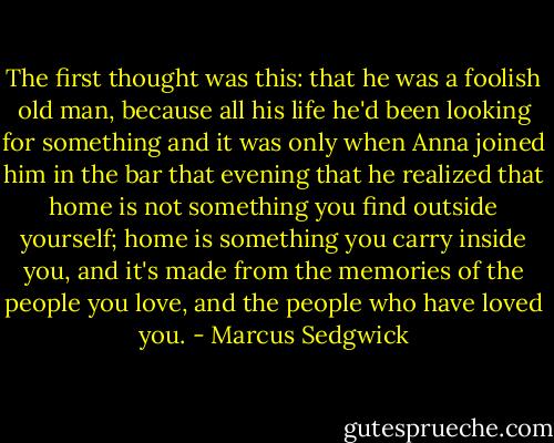 The first thought was this: that he was a foolish old man, because all his life he'd been looking for something and it was only when Anna joined him in the bar that evening that he realized that home is not something you find outside yourself; home is something you carry inside you, and it's made from the memories of the people you love, and the people who have loved you. - Marcus Sedgwick