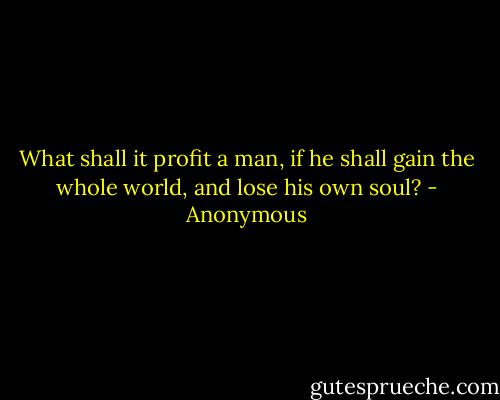 What shall it profit a man, if he shall gain the whole world, and lose his own soul? - Anonymous