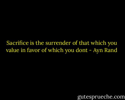 Sacrifice is the surrender of that which you value in favor of which you dont - Ayn Rand