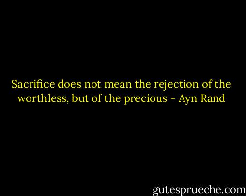 Sacrifice does not mean the rejection of the worthless, but of the precious - Ayn Rand