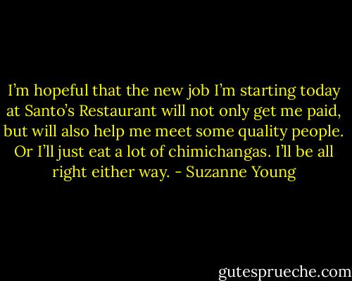 I’m hopeful that the new job I’m starting today at Santo’s Restaurant will not only get me paid, but will also help me meet some quality people. Or I’ll just eat a lot of chimichangas. I’ll be all right either way. - Suzanne Young