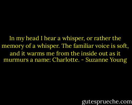 In my head I hear a whisper, or rather the memory of a whisper. The familiar voice is soft, and it warms me from the inside out as it murmurs a name: Charlotte. - Suzanne Young